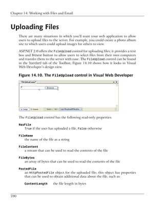 Chapter 14: Working with Files and Email



Uploading Files
      There are many situations in which you’ll want your web application to allow
      users to upload files to the server. For example, you could create a photo album
      site to which users could upload images for others to view.

      ASP.NET 2.0 offers the FileUpload control for uploading files; it provides a text
      box and Browse button to allow users to select files from their own computers
      and transfer them to the server with ease. The FileUpload control can be found
      in the Standard tab of the Toolbox; Figure 14.10 shows how it looks in Visual
      Web Developer’s design view.

      Figure 14.10. The FileUpload control in Visual Web Developer




      The FileUpload control has the following read-only properties:

      HasFile
         True if the user has uploaded a file, False otherwise

      FileName
          the name of the file as a string

      FileContent
          a stream that can be used to read the contents of the file

      FileBytes
          an array of bytes that can be used to read the contents of the file

      PostedFile
         an HttpPostedFile object for the uploaded file; this object has properties
          that can be used to obtain additional data about the file, such as:

          ContentLength       the file length in bytes


590
 