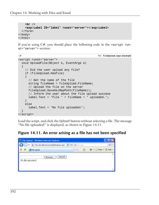 Chapter 14: Working with Files and Email


          <br />
          <asp:Label ID="label" runat="server"></asp:Label>
        </form>
      </body>
      </html>

      If you’re using C#, you should place the following code in the <script run-
      at="server"> section:

      C#                                                        File: FileUpload.aspx (excerpt)
      <script runat="server">
        void UploadFile(Object s, EventArgs e)
        {
          // Did the user upload any file?
          if (fileUpload.HasFile)
          {
            // Get the name of the file
            string fileName = fileUpload.FileName;
            // Upload the file on the server
            fileUpload.SaveAs(MapPath(fileName));
            // Inform the user about the file upload success
            label.Text = "File " + fileName + " uploaded.";
          }
          else
            label.Text = "No file uploaded!";
        }
      </script>

      Load the script, and click the Upload! button without selecting a file. The message
      “No file uploaded!” is displayed, as shown in Figure 14.11.

      Figure 14.11. An error arising as a file has not been specified




592
 