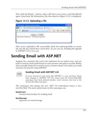 Sending Email with ASP.NET


  Now, click the Browse… button, select a file from your system, and click Upload!
  again. Some basic file information, like that shown in Figure 14.12, is displayed.

  Figure 14.12. Uploading a file




  After you’ve uploaded a file successfully, check the Learning folder to ensure
  the new file has indeed been saved there. As you can see, handling file uploads
  in ASP.NET 2.0 is very easy.


Sending Email with ASP.NET
  Suppose for a moment that you’re the webmaster for an online store, and you
  want to send an email confirmation to each customer who places an order. Rather
  than manually firing off an email to every customer about every order, you could
  automate the process using ASP.NET.

              Sending Email with ASP.NET 2.0
              If you’ve learned to send email with ASP.NET 1.x, pay attention: things
              have changed in ASP.NET 2.0! The classes from the System.Web.Mail
              namespace have been declared obsolete; newer versions now exist in the
              System.Net.Mail namespace.

  The namespace that groups the new .NET 2.0 mail-related classes is Sys-
  tem.Net.Mail. The most useful classes in this namespace are:

  SmtpClient
      contains functionality for sending email

  MailMessage
      represents an email message




                                                                                        593
 