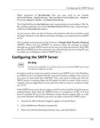 Configuring the SMTP Server


  Other properties of MailMessage that you may need to use include
  AlternateViews, BodyEncoding, DeliveryNotificationOptions, Headers,
  Priority, ReplyTo, Sender, and SubjectEncoding.

  The From field has the MailAddress type, representing an email address. The To,
  CC, and Bcc properties are of the MailAddressCollection type, representing a
  collection of MailAddress objects.

  As you can see, there are lots of classes and properties that let you define email
  messages. However, to be able to send these messages, you need access to a SMTP
  server.

  The standard email protocol of the Internet is Simple Mail Transfer Protocol
  (SMTP). When you use ASP.NET to send an email, the message is relayed
  through one or more SMTP servers on the way to its final destination. Most ISPs
  provide an SMTP server for customers’ use; alternatively, if you’re using IIS, you
  can make use of Windows’ built-in SMTP Server.

Configuring the SMTP Server
              IIS Only
              If you’re not using IIS, or you have access to an external SMTP server, you
              can choose to skip this section.

  In order to send an email, you need to connect to an SMTP server. On Windows,
  an SMTP server is included with IIS, and you’ll need to configure this server if
  you want to send email from ASP.NET. First, you need to make sure that the
  SMTP service is running. Open the IIS applet to check its status. If the server is
  stopped, you can right-click its icon and select Start to start it, as shown in Fig-
  ure 14.13.

  If the SMTP server entry doesn’t appear, you’ll need to install it using the process
  outlined below. Note that the SMTP server is a component of IIS, so if you
  haven’t installed IIS (or if your Windows version doesn’t support IIS, as is the
  case with Windows XP Home) you won’t be able to install the SMTP server.

  1.   Launch the Add or Remove Programs applet in Control Panel.

  2.   Click Add/Remove Windows Components.

  3.   Select the Internet Information Services item, and click Details….



                                                                                            595
 