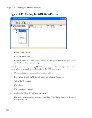 Chapter 14: Working with Files and Email


      Figure 14.13. Starting the SMTP Virtual Server




      4.   Select SMTP Service.

      5.   Click OK, then Next.

      6.   Run the Internet Information Services utility again. This time, you should
           see the SMTP service running.

      Now that you have a running SMTP server, you need to configure it. In order
      for email to be relayed correctly, perform the following steps:

      1.   Open the Internet Information Services utility.

      2.   Right-click Default SMTP Virtual Server and choose Properties.

      3.   Select the Access tab.

      4.   Click Relay….

      5.   Click the Add… button.

      6.   Add the localhost IP address: 127.0.0.1.

      7.   Uncheck the Allow all computers… checkbox. The dialog should look similar
           to Figure 14.14.




596
 