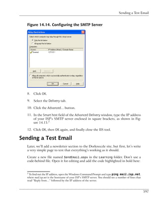 Sending a Test Email


   Figure 14.14. Configuring the SMTP Server




   8.   Click OK.

   9.   Select the Delivery tab.

   10. Click the Advanced… button.

   11. In the Smart host field of the Advanced Delivery window, type the IP address
       of your ISP’s SMTP server enclosed in square brackets, as shown in Fig-
       ure 14.15.2

   12. Click OK, then OK again, and finally close the IIS tool.

Sending a Test Email
   Later, we’ll add a newsletter section to the Dorknozzle site, but first, let’s write
   a very simple page to test that everything’s working as it should.

   Create a new file named SendEmail.aspx in the Learning folder. Don’t use a
   code-behind file. Open it for editing and add the code highlighted in bold here:


   2
     To find out the IP address, open the Windows Command Prompt and type ping mail.isp.net,
   where mail.isp.net is the hostname of your ISP’s SMTP server. You should see a number of lines that
   read “Reply from…” followed by the IP address of the server.



                                                                                                         597
 
