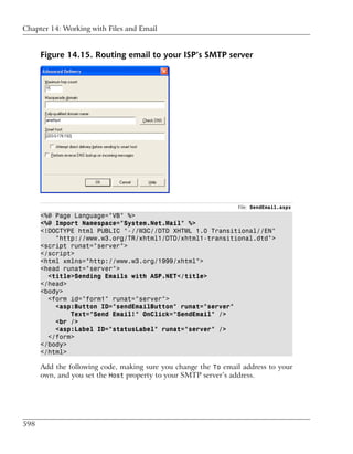 Chapter 14: Working with Files and Email


      Figure 14.15. Routing email to your ISP’s SMTP server




                                                                File: SendEmail.aspx
      <%@ Page Language="VB" %>
      <%@ Import Namespace="System.Net.Mail" %>
      <!DOCTYPE html PUBLIC "-//W3C//DTD XHTML 1.0 Transitional//EN"
          "http://www.w3.org/TR/xhtml1/DTD/xhtml1-transitional.dtd">
      <script runat="server">
      </script>
      <html xmlns="http://www.w3.org/1999/xhtml">
      <head runat="server">
        <title>Sending Emails with ASP.NET</title>
      </head>
      <body>
        <form id="form1" runat="server">
          <asp:Button ID="sendEmailButton" runat="server"
              Text="Send Email!" OnClick="SendEmail" />
          <br />
          <asp:Label ID="statusLabel" runat="server" />
        </form>
      </body>
      </html>

      Add the following code, making sure you change the To email address to your
      own, and you set the Host property to your SMTP server’s address.




598
 