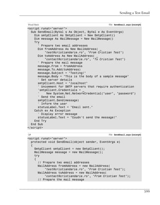 Sending a Test Email


Visual Basic                                    File: SendEmail.aspx (excerpt)
<script runat="server">
  Sub SendEmail(ByVal s As Object, ByVal e As EventArgs)
    Dim smtpClient As SmtpClient = New SmtpClient()
    Dim message As MailMessage = New MailMessage()
    Try
      ' Prepare two email addresses
      Dim fromAddress As New MailAddress( _
          "test@cristiandarie.ro", "From Cristian Test")
      Dim toAddress As New MailAddress( _
          "contact@cristiandarie.ro", "To Cristian Test")
      ' Prepare the mail message
      message.From = fromAddress
      message.To.Add(toAddress)
      message.Subject = "Testing!"
      message.Body = "This is the body of a sample message"
      ' Set server details
      smtpClient.Host = "localhost"
      ' Uncomment for SMTP servers that require authentication
      'smtpClient.Credentials = _
      '     New System.Net.NetworkCredential("user", "password")
      ' Send the email
      smtpClient.Send(message)
      ' Inform the user
      statusLabel.Text = "Email sent."
    Catch ex As Exception
      ' Display error message
      statusLabel.Text = "Coudn't send the message!"
    End Try
  End Sub
</script>

C#                                              File: SendEmail.aspx (excerpt)
<script runat="server">
  protected void SendEmail(object sender, EventArgs e)
  {
    SmtpClient smtpClient = new SmtpClient();
    MailMessage message = new MailMessage();
    try
    {
      // Prepare two email addresses
      MailAddress fromAddress = new MailAddress(
          "test@cristiandarie.ro", "From Cristian Test");
      MailAddress toAddress = new MailAddress(
          "contact@cristiandarie.ro", "From Cristian Test");
      // Prepare the mail message



                                                                                 599
 
