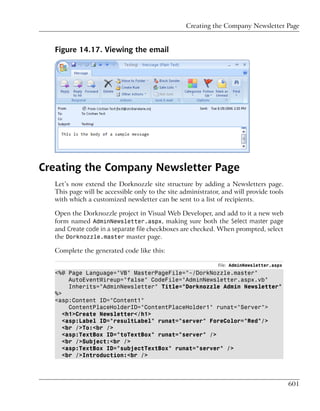 Creating the Company Newsletter Page


  Figure 14.17. Viewing the email




Creating the Company Newsletter Page
  Let’s now extend the Dorknozzle site structure by adding a Newsletters page.
  This page will be accessible only to the site administrator, and will provide tools
  with which a customized newsletter can be sent to a list of recipients.

  Open the Dorknozzle project in Visual Web Developer, and add to it a new web
  form named AdminNewsletter.aspx, making sure both the Select master page
  and Create code in a separate file checkboxes are checked. When prompted, select
  the Dorknozzle.master master page.

  Complete the generated code like this:

                                                             File: AdminNewsletter.aspx
  <%@ Page Language="VB" MasterPageFile="~/DorkNozzle.master"
       AutoEventWireup="false" CodeFile="AdminNewsletter.aspx.vb"
       Inherits="AdminNewsletter" Title="Dorknozzle Admin Newsletter"
  %>
  <asp:Content ID="Content1"
       ContentPlaceHolderID="ContentPlaceHolder1" runat="Server">
     <h1>Create Newsletter</h1>
     <asp:Label ID="resultLabel" runat="server" ForeColor="Red"/>
     <br />To:<br />
     <asp:TextBox ID="toTextBox" runat="server" />
     <br />Subject:<br />
     <asp:TextBox ID="subjectTextBox" runat="server" />
     <br />Introduction:<br />




                                                                                          601
 