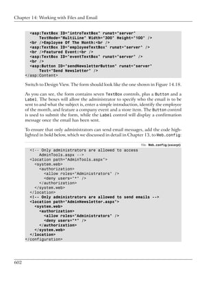 Chapter 14: Working with Files and Email


        <asp:TextBox ID="introTextBox" runat="server"
            TextMode="MultiLine" Width="300" Height="100" />
        <br />Employee Of The Month:<br />
        <asp:TextBox ID="employeeTextBox" runat="server" />
        <br />Featured Event:<br />
        <asp:TextBox ID="eventTextBox" runat="server" />
        <br />
        <asp:Button ID="sendNewsletterButton" runat="server"
            Text="Send Newsletter" />
      </asp:Content>

      Switch to Design View. The form should look like the one shown in Figure 14.18.

      As you can see, the form contains seven TextBox controls, plus a Button and a
      Label. The boxes will allow the administrator to specify who the email is to be
      sent to and what the subject is, enter a simple introduction, identify the employee
      of the month, and feature a company event and a store item. The Button control
      is used to submit the form, while the Label control will display a confirmation
      message once the email has been sent.

      To ensure that only administrators can send email messages, add the code high-
      lighted in bold below, which we discussed in detail in Chapter 13, to Web.config:

                                                                   File: Web.config (excerpt)
        <!-- Only administrators are allowed to access
            AdminTools.aspx -->
        <location path="AdminTools.aspx">
          <system.web>
            <authorization>
              <allow roles="Administrators" />
              <deny users="*" />
            </authorization>
          </system.web>
        </location>
        <!-- Only administrators are allowed to send emails -->
        <location path="AdminNewsletter.aspx">
          <system.web>
            <authorization>
              <allow roles="Administrators" />
              <deny users="*" />
            </authorization>
          </system.web>
        </location>
      </configuration>




602
 