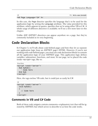 Code Declaration Blocks


   C#                                                             File: Hello.aspx (excerpt)
   <%@ Page Language="C#" %>

   In this case, the Page directive specifies the language that’s to be used for the
   application logic by setting the Language attribute. The value provided for this
   attribute, which appears in quotes, specifies that we’re using either VB or C#. A
   whole range of different directives is available; we’ll see a few more later in this
   chapter.

   Unlike ASP, ASP.NET directives can appear anywhere on a page, but they’re
   commonly included at its very beginning.

Code Declaration Blocks
   In Chapter 3, we’ll talk about code-behind pages and how they let us separate
   our application logic from an ASP.NET page’s HTML. However, if you’re not
   working with code-behind pages, you must use code declaration blocks to contain
   all the application logic of your ASP.NET page. This application logic defines
   variables, subroutines, functions, and more. In our page, we’ve placed the code
   inside <script> tags, like so:
   Visual Basic
   <script runat="server">
     Sub mySub()
       ' Code here
     End Sub
   </script>

   Here, the tags enclose VB code, but it could just as easily be C#:
   C#
   <script runat="server">
     void mySub()
     {
       // Code here
     }
   </script>

Comments in VB and C# Code
   Both of these code snippets contain comments—explanatory text that will be ig-
   nored by ASP.NET, but which serves to describe to us how the code works.




                                                                                               37
 