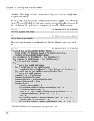 Chapter 14: Working with Files and Email


      Developer Mike Pope explained image embedding, and provided sample code,
      in a post on his blog.3

      All we need to do is handle the Send Newsletter button’s Click event. While in
      Design View, double-click the button to generate the event handler signature. In
      the code-behind file, we’ll need to import the System.Net.Mail namespace:

      Visual Basic                                             File: AdminNewsletter.aspx.vb (excerpt)
      Imports System.Net.Mail

      C#                                                       File: AdminNewsletter.aspx.cs (excerpt)
      using System.Net.Mail;

      Then, complete the code of sendNewsletterButton_Click to send your newslet-
      ter:

      Visual Basic                                             File: AdminNewsletter.aspx.vb (excerpt)
      Protected Sub sendNewsletterButton_Click( _
          ByVal sender As Object, ByVal e As System.EventArgs) _
          Handles sendNewsletterButton.Click
        Dim smtpClient As SmtpClient = New SmtpClient()
        Dim message As MailMessage = New MailMessage()
        ' Try to send the message
        Try
          ' Prepare two email addresses
          Dim fromAddress As New MailAddress( _
              "newsletter@dorknozzle.com", "Your Friends at Dorknozzle")
          Dim toAddress As New MailAddress(toTextBox.Text)
          ' Prepare the mail message
          message.From = fromAddress
          message.To.Add(toAddress)
          message.Subject = subjectTextBox.Text
          message.IsBodyHtml = True
          message.Body = _
              "<html><head><title>" & _
              HttpUtility.HtmlEncode(subjectTextBox.Text) & _
              "</title></head><body>" & _
              "<img src=""http://www.cristiandarie.ro/Dorknozzle" & _
              "/Images/newsletter_header.gif"" />" & _
              "<p>" & _
              HttpUtility.HtmlEncode(introTextBox.Text) & "</p>" & _
              "<p>Employee of the month: " & _
              HttpUtility.HtmlEncode(employeeTextBox.Text) & "</p>" & _

      3
          http://www.mikepope.com/blog/DisplayBlog.aspx?permalink=1264



604
 