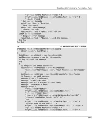 Creating the Company Newsletter Page


        "<p>This months featured event: " & _
        HttpUtility.HtmlEncode(eventTextBox.Text) & "</p>" & _
        "</body></html>"
    ' Set server details
    smtpClient.Host = "localhost"
    ' Send the email
    smtpClient.Send(message)
    ' Inform the user
    resultLabel.Text = "Email sent!<br />"
  Catch ex As Exception
    ' Display error message
    resultLabel.Text = "Couldn't send the message!"
  End Try
End Sub

C#                                       File: AdminNewsletter.aspx.cs (excerpt)
protected void sendNewsletterButton_Click(
    object sender, EventArgs e)
{
  SmtpClient smtpClient = new SmtpClient();
  MailMessage message = new MailMessage();
  // Try to send the message
  try
  {
    // Prepare two email addresses
    MailAddress fromAddress = new MailAddress(
        "newsletter@dorknozzle.com", "Your Friends at Dorknozzle"
        );
    MailAddress toAddress = new MailAddress(toTextBox.Text);
    // Prepare the mail message
    message.From = fromAddress;
    message.To.Add(toAddress);
    message.Subject = subjectTextBox.Text;
    message.IsBodyHtml = true;
    message.Body =
        "<html><head><title>" +
        HttpUtility.HtmlEncode(subjectTextBox.Text) +
        "</title></head><body>" +
        "<img src="http://www.cristiandarie.ro/Dorknozzle" +
        "/Images/newsletter_header.gif" />" +
        "<p>" +
        HttpUtility.HtmlEncode(introTextBox.Text) + "</p>" +
        "<p>Employee of the month: " +
        HttpUtility.HtmlEncode(employeeTextBox.Text) + "</p>" +
        "<p>This months featured event: " +
        HttpUtility.HtmlEncode(eventTextBox.Text) + "</p>" +



                                                                                   605
 