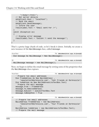 Chapter 14: Working with Files and Email


                 "</body></html>";
             // Set server details
             smtpClient.Host = "localhost";
             // Send the email
             smtpClient.Send(message);
             // Inform the user
             resultLabel.Text = "Email sent!<br />";
           }
           catch (Exception ex)
           {
             // Display error message
             resultLabel.Text = "Couldn't send the message!";
           }
      }

      That’s a pretty large chunk of code, so let’s break it down. Initially, we create a
      new instance of the MailMessage class, called message:

      Visual Basic                                       File: AdminNewsletter.aspx.vb (excerpt)
           Dim message As MailMessage = New MailMessage()

      C#                                                 File: AdminNewsletter.aspx.cs (excerpt)
           MailMessage message = new MailMessage();

      Next, we begin to define the email message by setting some of the properties that
      the MailMessage class exposes:

      Visual Basic                                       File: AdminNewsletter.aspx.vb (excerpt)
             ' Prepare two email addresses
             Dim fromAddress As New MailAddress( _
                 "newsletter@dorknozzle.com", "Your Friends at Dorknozzle")
             Dim toAddress As New MailAddress(toTextBox.Text)
             ' Prepare the mail message
             message.From = fromAddress
             message.To.Add(toAddress)
             message.Subject = subjectTextBox.Text
             message.IsBodyHtml = True

      C#                                                 File: AdminNewsletter.aspx.cs (excerpt)
             // Prepare two email addresses
             MailAddress fromAddress = new MailAddress(
                 "newsletter@dorknozzle.com", "Your Friends at Dorknozzle"
                 );
             MailAddress toAddress = new MailAddress(toTextBox.Text);
             // Prepare the mail message



606
 