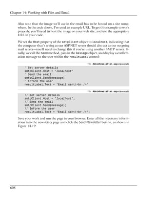 Chapter 14: Working with Files and Email


      Also note that the image we’ll use in the email has to be hosted on a site some-
      where. In the code above, I’ve used an example URL. To get this example to work
      properly, you’ll need to host the image on your web site, and use the appropriate
      URL in your code.

      We set the Host property of the smtpClient object to localhost, indicating that
      the computer that’s acting as our ASP.NET server should also act as our outgoing
      mail server—you’ll need to change this if you’re using another SMTP server. Fi-
      nally, we call the Send method, pass in the message object, and display a confirm-
      ation message to the user within the resultLabel control:

                                                         File: AdminNewsletter.aspx (excerpt)
          ' Set server details
          smtpClient.Host = "localhost"
          ' Send the email
          smtpClient.Send(message)
          ' Inform the user
          resultLabel.Text = "Email sent!<br />"

                                                         File: AdminNewsletter.aspx (excerpt)
          // Set server details
          smtpClient.Host = "localhost";
          // Send the email
          smtpClient.Send(message);
          // Inform the user
          resultLabel.Text = "Email sent!<br />";

      Save your work and run the page in your browser. Enter all the necessary inform-
      ation into the newsletter page and click the Send Newsletter button, as shown in
      Figure 14.19.




608
 