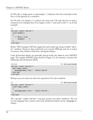 Chapter 2: ASP.NET Basics


     In VB code, a single quote or apostrophe (') indicates that the remainder of the
     line is to be ignored as a comment.

     In C# code, two slashes (//) achieve the same end. C# code also lets us span a
     comment over multiple lines if we begin it with /* and end it with */, as in this
     example:
     C#
     <script runat="server">
       void mySub()
       {
         /* Multi-line
            comment    */
       }
     </script>

     Before .NET emerged, ASP also supported such script tags using a runat="serv-
     er" attribute. However, they could only ever contain VBScript and, for a variety
     of reasons, they failed to find favor among developers.

     Code declaration blocks are generally placed inside the head of your ASP.NET
     page. The sample ASP.NET page shown in Figure 2.2, for instance, contains the
     following code declaration block:

     Visual Basic                                                 File: Hello.aspx (excerpt)
     <script runat="server">
       Sub Page_Load()
         messageLabel.Text = "Hello World"
       End Sub
     </script>

     Perhaps you can work out what the equivalent C# code would be:

     C#                                                           File: Hello.aspx (excerpt)
     <script runat="server">
       void Page_Load()
       {
         messageLabel.Text = "Hello World";
       }
     </script>

     The <script runat="server"> tag also accepts two other attributes. We can
     set the language that’s used in this code declaration block via the language at-
     tribute:



38
 