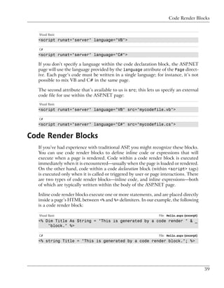 Code Render Blocks


   Visual Basic
  <script runat="server" language="VB">

   C#
  <script runat="server" language="C#">

  If you don’t specify a language within the code declaration block, the ASP.NET
  page will use the language provided by the language attribute of the Page direct-
  ive. Each page’s code must be written in a single language; for instance, it’s not
  possible to mix VB and C# in the same page.

  The second attribute that’s available to us is src; this lets us specify an external
  code file for use within the ASP.NET page:
   Visual Basic
  <script runat="server" language="VB" src="mycodefile.vb">

   C#
  <script runat="server" language="C#" src="mycodefile.cs">


Code Render Blocks
  If you’ve had experience with traditional ASP, you might recognize these blocks.
  You can use code render blocks to define inline code or expressions that will
  execute when a page is rendered. Code within a code render block is executed
  immediately when it is encountered—usually when the page is loaded or rendered.
  On the other hand, code within a code declaration block (within <script> tags)
  is executed only when it is called or triggered by user or page interactions. There
  are two types of code render blocks—inline code, and inline expressions—both
  of which are typically written within the body of the ASP.NET page.

  Inline code render blocks execute one or more statements, and are placed directly
  inside a page’s HTML between <% and %> delimiters. In our example, the following
  is a code render block:

   Visual Basic                                                  File: Hello.aspx (excerpt)
  <% Dim Title As String = "This is generated by a code render " & _
      "block." %>

   C#                                                            File: Hello.aspx (excerpt)
  <% string Title = "This is generated by a code render block."; %>




                                                                                              39
 