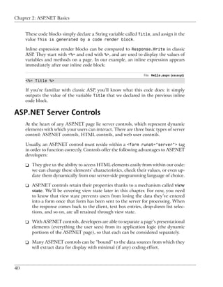 Chapter 2: ASP.NET Basics


     These code blocks simply declare a String variable called Title, and assign it the
     value This is generated by a code render block.

     Inline expression render blocks can be compared to Response.Write in classic
     ASP. They start with <%= and end with %>, and are used to display the values of
     variables and methods on a page. In our example, an inline expression appears
     immediately after our inline code block:

                                                                 File: Hello.aspx (excerpt)
     <%= Title %>

     If you’re familiar with classic ASP, you’ll know what this code does: it simply
     outputs the value of the variable Title that we declared in the previous inline
     code block.

ASP.NET Server Controls
     At the heart of any ASP.NET page lie server controls, which represent dynamic
     elements with which your users can interact. There are three basic types of server
     control: ASP.NET controls, HTML controls, and web user controls.

     Usually, an ASP.NET control must reside within a <form runat="server"> tag
     in order to function correctly. Controls offer the following advantages to ASP.NET
     developers:

     ❑ They give us the ability to access HTML elements easily from within our code:
       we can change these elements’ characteristics, check their values, or even up-
       date them dynamically from our server-side programming language of choice.

     ❑ ASP.NET controls retain their properties thanks to a mechanism called view
       state. We’ll be covering view state later in this chapter. For now, you need
       to know that view state prevents users from losing the data they’ve entered
       into a form once that form has been sent to the server for processing. When
       the response comes back to the client, text box entries, drop-down list selec-
       tions, and so on, are all retained through view state.

     ❑ With ASP.NET controls, developers are able to separate a page’s presentational
       elements (everything the user sees) from its application logic (the dynamic
       portions of the ASP.NET page), so that each can be considered separately.

     ❑ Many ASP.NET controls can be “bound” to the data sources from which they
       will extract data for display with minimal (if any) coding effort.



40
 