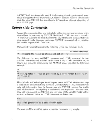 Server-side Comments


  ASP.NET is all about controls, so we’ll be discussing them in greater detail as we
  move through this book. In particular, Chapter 4 explains many of the controls
  that ship with ASP.NET. For now, though, let’s continue with our dissection of
  an ASP.NET page.

Server-side Comments
  Server-side comments allow you to include within the page comments or notes
  that will not be processed by ASP.NET. Traditional HTML uses the <!-- and -
  -> character sequences to delimit comments; any information included between
  these tags will not be displayed to the user. ASP.NET comments look very similar,
  but use the sequences <%-- and --%>.

  Our ASP.NET example contains the following server-side comment block:

                                                              File: Hello.aspx (excerpt)
  <%-- Declare the title as string and set it --%>

  The difference between ASP.NET comments and HTML comments is that
  ASP.NET comments are not sent to the client at all; HTML comments are, so
  they’re not suited to commenting out ASP.NET code. Consider the following
  example:
   C#
  <!--
  <% string Title = "This is generated by a code render block."; %>
  <%= Title %>
  -->

  Here, it looks as if a developer has attempted to use an HTML comment to stop
  a code render block from being executed. Unfortunately, HTML comments will
  only hide information from the browser, not the ASP.NET runtime. So, in this
  case, while we won’t see anything in the browser that represents these two lines,
  they will be processed by ASP.NET, and the value of the variable Title will be
  sent to the browser inside an HTML comment, as shown here:

  <!–-

  This code generated by a code render block.
  -->

  The code could be modified to use server-side comments very simply:




                                                                                           41
 