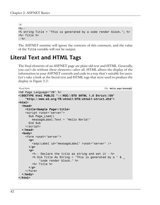 Chapter 2: ASP.NET Basics


     C#
     <%--
     <% string Title = "This is generated by a code render block."; %>
     <%= Title %>
     --%>

     The ASP.NET runtime will ignore the contents of this comment, and the value
     of the Title variable will not be output.

Literal Text and HTML Tags
     The final elements of an ASP.NET page are plain old text and HTML. Generally,
     you can’t do without these elements—after all, HTML allows the display of the
     information in your ASP.NET controls and code in a way that’s suitable for users.
     Let’s take a look at the literal text and HTML tags that were used to produce the
     display in Figure 2.2:

     Visual Basic                                                 File: Hello.aspx (excerpt)
     <%@ Page Language="VB" %>
     <!DOCTYPE html PUBLIC "-//W3C//DTD XHTML 1.0 Strict//EN"
         "http://www.w3.org/TR/xhtml1/DTD/xhtml1-strict.dtd">
     <html>
       <head>
         <title>Sample Page</title>
         <script runat="server">
            Sub Page_Load()
              messageLabel.Text = "Hello World!"
            End Sub
         </script>
       </head>
       <body>
         <form runat="server">
            <p>
              <asp:Label id="messageLabel" runat="server" />
            </p>
           <p>
              <%-- Declare the title as string and set it --%>
              <% Dim Title As String = "This is generated by a " & _
                  "code render block." %>
              <%= Title %>
            </p>
         </form>
       </body>
     </html>



42
 