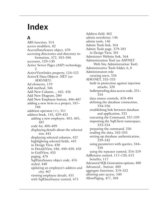 Index
                                           Address field, 462
A                                          admin newsletter, 146
ABS function, 314                          admin tools, 146
access modifiers, 82                       Admin Tools link, 564
AccessDataSource object, 470               Admin Tools page, 379–381
accessing directories and directory in-       in Design View, 381
      formation, 572, 583–586              Administer Website link, 564
accessors, 129–130                         Administration Tool (see ASP.NET
Active Server Pages (ASP) technology,            Web Site Administration Tool)
      2                                    Administrative Tools folder, 6, 8
ActiveViewIndex property, 124–125          Administrators role
ActiveX Data Objects .NET (see                creating users, 556
      ADO.NET)                             ADO.NET, 332–333
Ad elements, 119                              built in protection against injection
Add method, 346                                     attacks, 528
Add New Column..., 442, 456                   bulletproofing data access code, 351–
Add New Diagram, 280                                354
Add New Employee button, 486–487              data source controls, 470–494
adding a new item to a project, 187–          defining the database connection,
      188                                           334–336
addition operator (+), 311                    establishing link between database
address book, 145, 429–435                          and application, 333
   adding a new employee, 483, 485,           executing the Command, 337–339
         487                                  importing the SqlClient namespace,
   code for, 488–489                                333–334
   displaying details about the selected      preparing the command, 336
         row, 445                             reading the data, 342–343
   displaying selected columns, 437           setting up database authentication,
   highlighting selected fields, 443                339–342
   in Design View, 430                        using parameters with queries, 344–
   in DetailsView, 446, 448–450, 458                350
   in GridView, 433                           using the repeater control, 354–359
   paging, 478                             AdRotator control, 117–120, 613
   SqlDataSource object code, 476             benefits, 117
   styled, 440                             Advanced SQL Generation options, 480
   updating an employee's address and      Advanced... button, 480
         city, 467                         aggregate functions, 319–322
   viewing employee details, 451           allowing user access, 540
   with SqlDataSource control, 473         AllowPaging, 477, 504
 