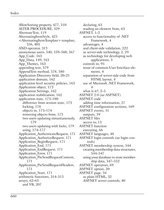 Index


      AllowSorting property, 477, 510              declaring, 63
      ALTER PROCEDURE, 329                         reading an element from, 63
      AlternateText, 119                         ASP.NET, 1–2
      AlternatingItemStyle, 425                    access to functionality of .NET
      <AlternatingItemTemplate> template,                Framework, 4
            356, 405                               advantages, 4
      AND operator, 313                            and client-side validation, 222
      anonymous users, 540, 559–560, 567           as server-side technology, 2, 29
      App_Code, 163                                as technology for developing web
      App_Data, 149, 163                                 applications, 3
      App_Themes, 163                              controls in, 95
      appending text, 579                          reuse of common User Interface ele-
      AppendText method, 578, 580                        ments, 4
      Application Directory field, 20–21           separation of server-side code from
      application domain, 162                            HTML layout, 4
      application level security policies, 163     use of Microsoft .NET Framework,
      Application object, 173                            4
      Application Settings, 162                    what is it?, 2–5
      application stabilization, 162             ASP.NET 2.0 (see ASP.NET)
      application state, 173–180                 ASP.NET code
         difference from session state, 173        adding time information, 27
         locking, 178                            ASP.NET configuration sections, 169
         objects in, 173–174                     ASP.NET events, 51
         removing objects from, 173                outputs, 59
         two users updating simuntaneously,      ASP.NET files
               179                                 access to, 13
         two users updating with locks, 179      ASP.NET function
         using, 174–177                            executing, 66
      Application_AuthenticateRequest, 171       ASP.NET languages, 48
      Application_AuthorizeRequest, 171          ASP.NET login controls (see login con-
      Application_BeginRequest, 171                   trols)
      Application_End, 171                       ASP.NET membership system, 544
      Application_EndRequest, 171                  creating membership data structures,
      Application_Error, 171                             544–547
      Application_PreSendRequestContent,           using your database to store member-
            171                                          ship data, 547–552
      Application_PreSendRequestHeaders,         ASP.NET operators, 69
            171                                  ASP.NET option, 20
      Application_Start, 171                     ASP.NET page, 34
      arithmetic functions, 314–315                as plain HTML, 32
      arrays, 62–65                                ASP.NET server controls, 40
         and VB, 207


660
 