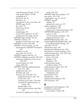 code declaration blocks, 37–39             using, 552–554
  code render blocks, 39–40               ASP.NET Web Site template, 147
  compiling of, 4                         asp: prefix, 101–102
  directives, 36, 47                      <asp:Label/> tag, 27, 29–31
  elements, 34                            ASPNET account
  encryption of view state data, 46          adding, 575
  HTML tags, 42–43                           giving write access to, 575
  life cycle, 35                          aspnet_regsql.exe, 548
  literal text, 42–43                        customization, 550
  parts of, 35                               using at the command prompt, 550
  sample page, 36                         ASPNETDB database, 545, 547
  server-side comments, 41–42                access to, 546
  writing your first page, 26–32             as User Instance database, 546
ASP.NET page strcture, 34–43                 important features, 547
ASP.NET runtime, 34                       ASPNETDB database files, 547
  database connection error, 340          AspNetSqlMembershipProvider, 556
ASP.NET security, 530–544                    overriding default settings, 557
ASP.NET server controls, 34, 40           .aspx files, 34, 47
  advantages for ASP.NET developers,      Attachment class, 594
         40                               AttachmentCollection class, 594
  residence of, 40                        Attachments (email messages), 594
  view state, 40, 44–47                   authenticating users, 534, 563–564
ASP.NET support web site, 32              authentication, 530
ASP.NET validation controls, 220–223         forms, 531–544
  enforcing validation on the server,        Passport, 531
         223–228                             Windows, 531
  reserved space for, 228                 authentication mode
  using, 229–242                             attribute values, 533
ASP.NET Web Site Administration           authentication ticket, 532, 537
      Tool, 545, 560                      authorization, 530
  Application tab, 553                    authorization section
  Provider tab, 553                          configuring, 533
  Security tab, 545–546, 552              Auto Format, 424
      assigning the Users role, 558       AutoFormat..., 437
      Create user, 556                    AutoGenerateColumns, 435
      creating access rules, 559–560      AVG function, 322
      creating the administration ac-
            count, 556                    B
      Enable Roles, 554                   background (style property), 138
      Select authentication type link,    backslash () character
            553                             used inside a string, 336
  to create an application setting, 554


                                                                                661
 