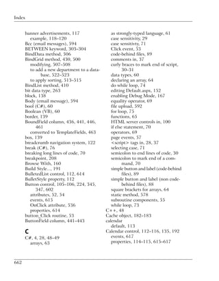 Index


      banner advertisements, 117                 as strongly-typed language, 61
         example, 118–120                        case sensitivity, 29
      Bcc (email messages), 594                  case sensitivty, 71
      BETWEEN keyword, 303–304                   Click event, 53
      BindData method, 506                       code-behind files, 89
      BindGrid method, 430, 500                  comments in, 37
         modifying, 507–508                      curly braces to mark end of script,
         to add a new department to a data-             30–31
               base, 522–523                     data types, 60
         to apply sorting, 513–515               declaring an array, 64
      BindList method, 410                       do while loop, 74
      bit data type, 263                         editing Default.aspx, 152
      block, 138                                 enabling Debug Mode, 167
      Body (email message), 594                  equality operator, 69
      bool (C#), 60                              file upload, 592
      Boolean (VB), 60                           for loop, 75
      border, 139                                functions, 65
      BoundField column, 436, 441, 446,          HTML server controls in, 100
            461                                  if else statement, 70
         converted to TemplateFields, 463        operators, 69
      box, 139                                   page events, 57
      breadcrumb navigation system, 122          <script> tags in, 28, 37
      break (C#), 76                             selecting case, 71
      breaking long lines of code, 70            semicolon to end lines of code, 30
      breakpoint, 208                            semicolon to mark end of a com-
      Browse With, 160                                  mand, 70
      Build Style..., 191                        simple button and label (code-behind
      BulletedList control, 112, 614                    files), 89
      BulletStyle property, 112                  simple button and label (non code-
      Button control, 105–106, 224, 345,                behind files), 88
            347, 602                             square brackets for arrays, 64
         attributes, 52, 54                      static method, 578
         events, 615                             subroutine components, 55
         OnClick attribute, 536                  while loop, 73
         properties, 614                      C++, 48
      button_Click routine, 53                Cache object, 182–183
      ButtonField column, 441–443             calendar
                                                 default, 113
      C                                       Calendar control, 112–116, 135, 192
      C#, 4, 28, 48–49                           events, 617
        arrays, 63                               properties, 114–115, 615–617



662
 