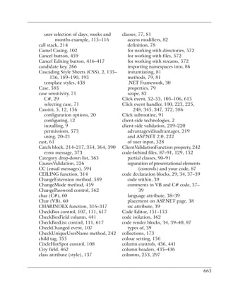 user selection of days, weeks and    classes, 77, 81
         months example, 115–116           access modifiers, 82
call stack, 214                            definition, 78
Camel Casing, 102                          for working with directories, 572
Cancel button, 459                         for working with files, 572
Cancel Editing button, 416–417             for working with streams, 572
candidate key, 266                         importing namespaces into, 86
Cascading Style Sheets (CSS), 2, 135–      instantiating, 81
      136, 189–190, 193                    methods, 79, 81
   template styles, 438                    .NET Framework, 30
Case, 585                                  properties, 79
case sensitivity, 71                       scope, 82
   C#, 29                               Click event, 52–53, 105–106, 615
   selecting case, 71                   Click event handler, 100, 223, 225,
Cassini, 5, 12, 156                           248, 345, 347, 372, 386
   configuration options, 20            Click subroutine, 91
   configuring, 12                      client-side technologies, 2
   installing, 9                        client-side validation, 219–220
   permissions, 573                        advantages/disadvantages, 219
   using, 20–21                            and ASP.NET 2.0, 222
cast, 61                                   of user input, 528
Catch block, 214–217, 354, 364, 390     ClientValidationFunction proprety, 242
   error message, 373                   code-behind files, 87–91, 129, 152
Category drop-down list, 365               partial classes, 90–91
CausesValidation, 226                      separation of presentational elements
CC (email messages), 594                         (controls) and your code, 87
CEILING function, 314                   code declaration blocks, 29, 34, 37–39
ChangeExtension method, 589                code within, 39
ChangeMode method, 459                     comments in VB and C# code, 37–
ChangePassword control, 562                      39
char (C#), 60                              language attribute, 38–39
Char (VB), 60                              placement on ASP.NET page, 38
CHARINDEX function, 316–317                src attribute, 39
CheckBox control, 107, 111, 617         Code Editor, 151–153
CheckBoxField column, 441               code isolation, 162
CheckBoxList control, 111, 617          code render blocks, 34, 39–40, 87
CheckChanged event, 107                    types of, 39
CheckUniqueUserName method, 242         collections, 173
child tag, 355                          colour setting, 156
CircleHotSpot control, 108              column controls, 436, 441
City field, 462                         column headers, 435–436
class attribute (style), 137            columns, 253, 297


                                                                                   663
 