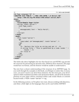 Literal Text and HTML Tags


C#                                                              File: Hello.aspx (excerpt)
<%@ Page Language="C#" %>
<!DOCTYPE html PUBLIC "-//W3C//DTD XHTML 1.0 Strict//EN"
    "http://www.w3.org/TR/xhtml1/DTD/xhtml1-strict.dtd">
<html>
  <head>
    <title>Sample Page</title>
    <script runat="server">
       void Page_Load()
       {
         messageLabel.Text = "Hello World";
       }
    </script>
  </head>
  <body>
    <form runat="server">
       <p>
         <asp:Label id="messageLabel" runat="server" />
       </p>
       <p>
         <%-- Declare the title as string and set it --%>
         <% string Title = "This is generated by a code render " +
             "block."; %>
         <%= Title %>
       </p>
    </form>
  </body>
</html>

The bold code above highlights the fact that literal text and HTML tags provide
the structure for presenting our dynamic data. Without these elements, this page
would have no format, and the browser would be unable to understand it.

You now have a clearer understanding of the structure of an ASP.NET page. As
you work through the examples in this book, you’ll begin to realize that, in many
cases, you won’t need to use all of these elements. For the most part, your devel-
opment will be modularized within code declaration blocks, and all of the dynamic
portions of your pages will be contained within code render blocks or controls
located inside a <form runat="server">> tag.

In the following sections, we’ll explore view state, discuss working with directives,
and shine a little light on the languages that can be used within ASP.NET.




                                                                                             43
 