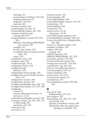 Index


        choosing, 475                            Content control, 134
        customizing in GridView, 435–436         ContentLength, 590
        displaying selected, 437                 ContentPlaceHolder, 200
        properties, 264–265                      ContentPlaceHolder control, 133–135
        read-only, 461                           ContentType, 591
      Combine method, 589                        control binding, 365
      combining lines of code, 70                Control class, 85
      CommandField column, 441, 456              control events, 52–56
      company newsletter page                       subroutines, 54–56
        creating, 601–610                        ControlToCompare property, 232
      CompareValidator control, 231–233,         ControlToValidate property, 230, 232
           628                                   Convert this field into a TemplateField
        difference from RequiredFieldValid-            link, 460
              ator control, 232                  Convert to Template option, 564
        example, 231                             cookieless attribute, 538
        for data type checks, 233                cookies, 183–186
        to compare value of control to a fixed      creating, 185
              value, 232                         COUNT function, 319
        values, 232                              CREATE PROCEDURE, 327, 329
      compilation errors, 210                    CreateText method, 578, 580
      computer name, 341                         CreateUserWizard control, 562
      conditional logic, 70–71                   creating users and roles, 554–556
      configuration errors, 210                  <credentials> tag, 541–542
      configuration file                         CSS (see Cascading Style Sheets)
        elements, 169                            CssClass property, 139–141
      configuration section groups, 169          current databases, 256
      configuration section handler declara-     custom errors, 212–213
           tions, 170                            Custom Errors option, 20
      configuration sections, 169                customErrors, 212
      configuration settings, 169                CustomValidator control, 239–242,
      ConfigurationManager class, 364, 554             629
      Configure Data Source, 473, 479, 490
      configuring                                D
        Cassini, 12                              data access code
        Internet Information Service, 11           bulletproofing, 351–354
        web server, 11–21                        data adapters, 497
      confirmPasswordTextBox control, 230        data binding, 355, 365–371, 410
      connection string, 334, 336, 363, 578        and sorting, 516
        in Web.config, 364                         DataSet to GridView control, 509
        specifying, 474, 479                       DefaultView does not apply when
      constraints, 266                                   binding to a DataSet, 510
      constructors, 81


664
 