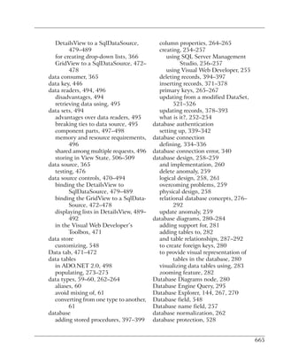 DetailsView to a SqlDataSource,           column properties, 264–265
        479–489                             creating, 254–257
  for creating drop-down lists, 366            using SQL Server Management
  GridView to a SqlDataSource, 472–                  Studio, 256–257
        478                                    using Visual Web Developer, 255
data consumer, 365                          deleting records, 394–397
data key, 446                               inserting records, 371–378
data readers, 494, 496                      primary keys, 265–267
  disadvantages, 494                        updating from a modified DataSet,
  retrieving data using, 495                      521–526
data sets, 494                              updating records, 378–393
  advantages over data readers, 495         what is it?, 252–254
  breaking ties to data source, 495       database authentication
  component parts, 497–498                  setting up, 339–342
  memory and resource requirements,       database connection
        496                                 defining, 334–336
  shared among multiple requests, 496     database connection error, 340
  storing in View State, 506–509          database design, 258–259
data source, 365                            and implementation, 260
  testing, 476                              delete anomaly, 259
data source controls, 470–494               logical design, 258, 261
  binding the DetailsView to                overcoming problems, 259
        SqlDataSource, 479–489              physical design, 258
  binding the GridView to a SqlData-        relational database concepts, 276–
        Source, 472–478                           292
  displaying lists in DetailsView, 489–     update anomaly, 259
        492                               database diagrams, 280–284
  in the Visual Web Developer’s             adding support for, 281
        Toolbox, 471                        adding tables to, 282
data store                                  and table relationships, 287–292
  customizing, 548                          to create foreign keys, 280
Data tab, 471–472                           to provide visual representation of
data tables                                       tables in the database, 280
  in ADO.NET 2.0, 498                       visualizing data tables using, 283
  populating, 273–275                       zooming feature, 282
data types, 59–60, 262–264                Database Diagrams node, 280
  aliases, 60                             Database Engine Query, 295
  avoid mixing of, 61                     Database Explorer, 144, 267, 270
  converting from one type to another,    Database field, 548
        61                                Database name field, 257
database                                  database normalization, 262
  adding stored procedures, 397–399       database protection, 528


                                                                                  665
 