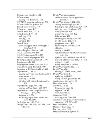 default event handlers, 444             DetailsView action types
default names                              and the events they trigger when
  adding to a document, 164                      clicked, 454
DEFAULT property (columns), 264         DetailsView control, 354, 470
default validation groups, 245             adding a new employee, 485
default web browsers, 159                  binding to SqlDataSource, 479–489
default web form, 149                      deleting properties from, 472
Default Web Site, 13, 15                   display modes, 458
Default.aspx, 149–150                      displaying lists, 489–492
  deleting, 199                            Edit button, 452
  editing, 152                             entering edit mode, 456–459
  viewing, 151                             in edit mode, 453, 458
DefaultView                                properties to set, 482
  does not apply when binding to a         recreating the columns, 482
        DataSet, 510                       skins in, 451
Delete Employee button, 395                styling, 450–452
DELETE query, 394, 480                     synchronization with GridView con-
DELETE statement, 325–326                        trol, 486
DeleteCommand property, 521                updates and GridView control, 485
deleting database records, 394–397         use with address book, 446, 448–450
deleting records, 326                      using, 445–450
denying user access, 539–541, 559          using templates, 459–463
Department drop-down list, 490          DetailsView events, 452–456
Department ID TemplateField, 491        DetailsView object
Departments, 145, 515                      storing ID of the record, 466
  adding many new to a database, 524    DetailsView records
  data source, 491                         updating, 463–468
  deleting, 524–526                        using a stored procedure, 467
  viewing with paging functionality,    development languages, 48
        506                             Dim (dimension), 59
Departments page, 498–502               directives, 34, 36
  storing in View State, 506–509           location on page, 37
Departments table (employee data-          types of, 36, 47
      base), 271, 274, 298                 working with, 47
  primary key, 279                      directories, 584
  retrieving department names and          working with, 586–589
        their ID, 300                   directories and directory information
Design button, 150, 198                    accessing, 572, 583–586
Design View, 151, 200, 361, 381, 386,   Directories/Files, 584
      430, 442                          Directory Browsing, 18
                                        Directory class, 583
                                        Directory Security option, 19


                                                                                 667
 