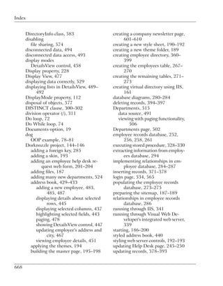 Index


      DirectoryInfo class, 583                   creating a company newsletter page,
      disabling                                        601–610
         file sharing, 574                       creating a new style sheet, 190–192
      disconnected data, 494                     creating a new theme folder, 189
      disconnected data access, 493              creating employee directory, 360–
      display modes                                    399
         DetailsView control, 458                creating the employees table, 267–
      Display property, 228                            270
      Display View, 477                          creating the remaining tables, 271–
      displaying data correctly, 529                   273
      displaying lists in DetailsView, 489–      creating virtual directory using IIS,
             492                                       161
      DisplayMode property, 112                  database diagrams, 280–284
      disposal of objects, 577                   deleting records, 394–397
      DISTINCT clause, 300–302                   Departments, 515
      division operator (/), 311                    data source, 491
      Do loop, 72                                   viewing with paging functionality,
      Do While loop, 74                                   506
      Documents option, 19                       Departments page, 502
      dog                                        employee records database, 252,
         OOP example, 78–81                            256, 258, 261
      Dorknozzle project, 144–146                executing stored procedure, 328–330
         adding a foreign key, 285               extracting information from employ-
         adding a skin, 193                            ees database, 294
         adding an employee help desk re-        implementing relationships in em-
                quest web form, 201–204                ployee database, 284–287
         adding files, 187                       inserting records, 371–378
         adding many new departments, 524        login page, 534, 565
         address book, 429–433                   populating the employee records
             adding a new employee, 483,               database, 273–275
                  485, 487                       preparing the sitemap, 187–189
             displaying details about selected   relationships in employee records
                  rows, 445                            database, 286
             displaying selected columns, 437    running through IIS, 341
             highlighting selected fields, 443   running through Visual Web De-
             paging, 478                               veloper's integrated web server,
             showing DetailsView control, 447          339
             updating employee's address and     starting, 186–200
                  city, 467                      styled address book, 440
             viewing employee details, 451       styling web server controls, 192–193
         applying the themes, 194                updating Help Desk page, 245–250
         building the master page, 195–198       updating records, 378–393


668
 