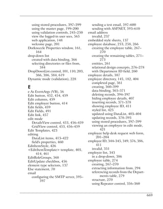using stored procedures, 397–399         sending a test email, 597–600
  using the master page, 199–200           sending with ASP.NET, 593–610
  using validation controls, 245–250     email address
  view the logged-in user sees, 565        invalid, 237
  web application, 148                   embedded style sheets, 137
  welcome page, 201                      employee database, 253, 258, 266
Dorknozzle Properties window, 161,         creating the employee table, 267–
     164                                         270
drop-down list                             creating the remaining tables, 271–
  created with data binding, 366                 273
  selecting directories or files from,     entities, 261
        584                                relational design concepts, 276–278
DropDownList control, 101, 110, 203,       with Department ID field, 260
     366, 386, 584, 619                  employee details, 387
Dynamic mode (validation), 228           employee directory, 145, 182, 404
                                           completed page, 361
E                                          creating, 360–399
e As EventArgs (VB), 56                    data binding, 365–371
Edit button, 452, 454, 459                 deleting records, 394–397
Edit columns, 459                          hiding employee details, 407
Edit employee button, 414                  inserting records, 371–378
Edit fields, 459                           showing employee ID, 411
Edit Fields, 491                           styled list, 425
Edit link, 457                             updated using DataList, 403–404
edit mode                                  updating records, 378–393
   DetailsView control, 453, 456–459       using stored procedures, 397–399
   GridView control, 453, 456–459          viewing an employee in edit mode,
Edit Templates, 423                              421
editing                                  employee help desk request web form,
   DataList items, 413–422                    201–204
   field's properties, 460               employee ID, 344–345, 349, 376, 386,
EditItemStyle, 426                            411
<EditItemTemplate> template, 405,          invalid, 351
      414, 461                           employee list, 343
EditRoleGroups, 568                        in a drop-down, 386
EditUpdate checkbox, 456                 employee table, 274
element type selectors, 137                creating, 267–270
Else statement, 70                         extracting information from, 294
email                                      referencing records from the Depart-
   configuring the SMTP server, 595–             ments table, 279
          597                              structure, 270
                                           using Repeater control, 356–360


                                                                                  669
 
