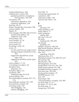 Index


      employeeDataSource, 488                     Exit (VB), 76
      employeesList control, 382                  exiting loops prematurely, 76
         populating with list of employees        expressions, 310
               from database, 382–385             expressions (SQL), 310
      encryption, 529                             external style sheets, 136
         asymmetric algorithms, 529
         symmetric algorithms, 529                F
      End Sub, 30–31                              fields
      Enforce Foreign Key Constraint, 290             choosing, 479
      entities (tables), 258                      fields (database), 253
      Equals, 85                                  fields (object), 77
      error messages, 205–206, 210, 212–213       field’s properties
         invalid email address, 237                   editing, 460
         validation errors, 236                   File class, 572–573
      Event button, 463                           file paths
      event handler, 52, 58                           working with, 586–589
      event receiver, 83                          file sharing
      event sender, 83                                disabling, 574
      EventArgs e (C#), 56                        FileBytes property, 590–591
      events, 51                                  FileContent property, 590–591
         (see also control events; page events)   FileName property, 590
         naming using past and present tense,     files, 584
               454                                    uploading, 590–593
         triggered by DetailsView action          Filestream class, 572
               types, 454                         FileUpload control, 125, 590–591, 619
         triggered by GridView action types,      Fill method, 502
               454                                filtering data, 520
      events (object), 77, 83                     filtering groups, 321–322
      "everything is an object", 84               Finally block, 214–215, 351, 364
      Exception class                             FindControl method, 412, 466
         properties, 217                          FirstBulletNumber property, 112
      Exception object, 217                       float data type, 263–264
      exceptions, 206                             floating point numbers, 59
         handling locally, 213–218                FLOOR function, 314
      Execute button, 296                         font, 138
      ExecuteNonQuery method, 337, 371,           FooterStyle, 426
            376                                   <FooterTemplate> template, 356, 405
      ExecuteReader method, 337, 339              For Each loop, 72, 75
      ExecuteScalar method, 337                   For loops, 72, 75–76, 205
      executing a page, 158                       For Next loop, 72
         with debugging, 158                      foreign keys, 278–280
         without debugging, 158


670
 