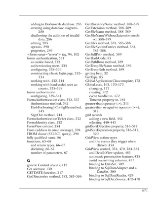 adding to Dorknozzle database, 285      GetDirectoryName method, 588–589
   creating using database diagrams,       GetExtension method, 588–589
         280                               GetFileName method, 588–589
   disallowing the addition of invalid     GetFileNameWithoutExtension meth-
         data, 286                               od, 588–589
   editing, 285                            GetFiles method, 583, 585–586
   options, 290                            GetFileSystemEntries method, 583,
   properties, 289                               585–586
<form runat="server"> tag, 94, 102         GetFullPath method, 589
forms authentication, 531                  GetHashCode, 85
   as cookie-based, 532                    GetPathRoot method, 589
   authenticating users, 534               GetTempFileName method, 589
   configuring, 538–539                    GetTempPath method, 589
   constructing a basic login page, 532–   getting help, 32
         534                               GetType, 85
   working with, 532–544                   Global Application Class template, 172
   working with hard-coded user ac-        Global.asax, 163, 170–173
         counts, 535–538                      changing, 173
forms authorization                           creating, 172
   configuring, 539–541                       event handler in, 172
FormsAuthentication class, 532, 537           Timeout property in, 181
   Authenticate method, 542                greater-than operator (>), 311
   HashForStoringInConfigFile method,      greater-than or equal-to operator (>=),
         543                                     312
   SignOut method, 544                     grid records
FormsAuthenticationTicket class, 532          adding a new field, 442
FormsIdentity class, 532                      selecting, 440–445
FormView control, 354                      gridSortDirection property, 516–517
From (address in email message), 594       gridSortExpression property, 516–517,
FROM clause (SELECT query), 298                  520
fully qualified name, 86                   GridView action types
functions, 65–68                              and the events they trigger when
   and return types, 66–67                          clicked, 454
   declaring, 66–67                        GridView control, 354, 470, 584–585
   number of parameters, 67                   and DetailsView update, 485
                                              automatic presentation features, 435
G                                             avoid overwriting columns, 477
generic Control objects, 412                  binding to DataSet, 509
Get accessor, 130                             binding to SqlDataAdapter and a
GETDATE function, 317                               DataSet, 500
GetDirectories method, 583, 585–586           binding to SqlDataReader, 429
                                              binding to SqlDataSource, 472–478


                                                                                     671
 