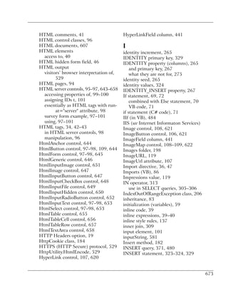 HTML comments, 41                        HyperLinkField column, 441
HTML control classes, 96
HTML documents, 607                      I
HTML elements                            identity increment, 265
  access to, 40                          IDENTITY primary key, 329
HTML hidden form field, 46               IDENTITY property (columns), 265
HTML output                                  and primary key, 267
  visitors’ browser interpretation of,       what they are not for, 275
        529                              identity seed, 265
HTML pages, 94                           identity values, 324
HTML server controls, 95–97, 643–658     IDENTITY_INSERT property, 267
  accessing properties of, 99–100        If statement, 69, 72
  assigning IDs t, 101                       combined with Else statement, 70
  essentially as HTML tags with run-         VB code, 71
        at="server" attribute, 98        if statement (C# code), 71
  survey form example, 97–101            IIf (in VB), 484
  using, 97–101                          IIS (see Internet Informaton Services)
HTML tags, 34, 42–43                     Image control, 108, 621
  in HTML server controls, 98            ImageButton control, 106, 621
  manipulation, 96                       ImageField column, 441
HtmlAnchor control, 644                  ImageMap control, 108–109, 622
HtmlButton control, 97–98, 109, 644      Images folder, 198
HtmlForm control, 97–98, 645             ImageURL, 119
HtmlGeneric control, 646                 ImageUrl attribute, 107
htmlIinputImage control, 651             Import directive, 36, 47
HtmlImage control, 647                   Imports (VB), 86
HtmlInputButton control, 647             Impressions value, 119
HtmlInputCheckBox control, 648           IN operator, 313
HtmlInputFile control, 649                   use in SELECT queries, 305–306
HtmlInputHidden control, 650             IndexOutOfRangeException class, 206
HtmlInputRadioButton control, 652        inheritance, 83
HtmlInputText control, 97–98, 653        initialization (variables), 59
HtmlSelect control, 97–98, 653           inline code, 39
HtmlTable control, 655                   inline expressions, 39–40
HtmlTableCell control, 656               inline style rules, 137
HtmlTableRow control, 657                inner join, 309
HtmlTextArea control, 658                input element, 101
HTTP Headers option, 19                  inputString, 581
HttpCookie class, 184                    Insert method, 182
HTTPS (HTTP Secure) protocol, 529        INSERT query, 371, 480
HttpUtility.HtmlEncode, 529              INSERT statement, 323–324, 329
HyperLink control, 107, 620


                                                                                  673
 