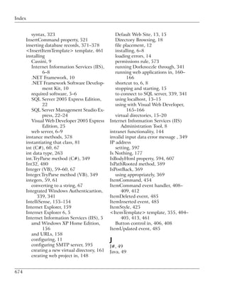 Index


         syntax, 323                                Default Web Site, 13, 15
      InsertCommand property, 521                   Directory Browsing, 18
      inserting database records, 371–378           file placement, 12
      <InsertItemTemplate> template, 461            installing, 6–8
      installing                                    loading errors, 14
         Cassini, 9                                 permissions rule, 573
         Internet Information Services (IIS),       running Dorknozzle through, 341
               6–8                                  running web applications in, 160–
         .NET Framework, 10                               166
         .NET Framework Software Develop-           shortcut to, 6, 8
               ment Kit, 10                         stopping and starting, 15
         required software, 5–6                     to connect to SQL server, 339, 341
         SQL Server 2005 Express Edition,           using localhost, 13–15
               22                                   using with Visual Web Developer,
         SQL Server Management Studio Ex-                 165–166
               press, 22–24                         virtual directories, 15–20
         Visual Web Developer 2005 Express       Internet Information Services (IIS)
               Edition, 25                              Administration Tool, 8
         web server, 6–9                         intranet functionality, 144
      instance methods, 578                      invalid input data error message , 349
      instantiating that class, 81               IP address
      int (C#), 60, 67                              setting, 597
      int data type, 263                         Is Nothing, 177
      int.TryParse method (C#), 349              IsBodyHtml property, 594, 607
      Int32, 480                                 IsPathRooted method, 589
      Integer (VB), 59–60, 67                    IsPostBack, 369
      Integer.TryParse method (VB), 349             using appropriately, 369
      integers, 59, 61                           ItemCommand, 454
         converting to a string, 67              ItemCommand event handler, 408–
      Integrated Windows Authenticartion,               409, 412
            339, 341                             ItemDeleted event, 485
      IntelliSense, 153–154                      ItemInserted event, 485
      Internet Explorer, 159                     ItemStyle, 425
      Internet Explorer 6, 5                     <ItemTemplate> template, 355, 404–
      Internet Information Services (IIS), 5            405, 413, 461
         amd Windows XP Home Edition,               Button control in, 406, 408
               156                               ItemUpdated event, 485
         and URLs, 158
         configuring, 11                         J
         configuring SMTP server, 595            J#, 49
         creating a new virtual directory, 161   Java, 49
         creating web project in, 148


674
 