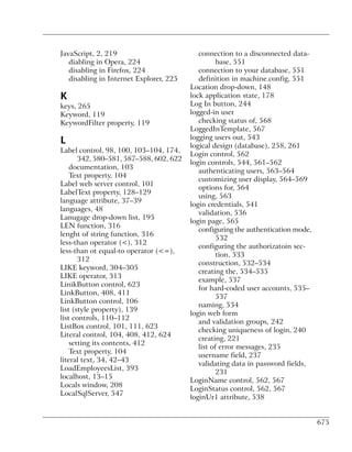 JavaScript, 2, 219                          connection to a disconnected data-
   diabling in Opera, 224                          base, 551
   disabling in Firefox, 224                connection to your database, 551
   disabling in Internet Explorer, 225      definition in machine.config, 551
                                         Location drop-down, 148
K                                        lock application state, 178
keys, 265                                Log In button, 244
Keyword, 119                             logged-in user
KeywordFilter property, 119                 checking status of, 568
                                         LoggedInTemplate, 567
                                         logging users out, 543
L                                        logical design (database), 258, 261
Label control, 98, 100, 103–104, 174,
                                         Login control, 562
       342, 580–581, 587–588, 602, 622
                                         login controls, 544, 561–562
    documentation, 103
                                            authenticating users, 563–564
    Text property, 104
                                            customizing user display, 564–569
Label web server control, 101
                                            options for, 564
LabelText property, 128–129
                                            using, 563
language attribute, 37–39
                                         login credentials, 541
languages, 48
                                            validation, 536
Lanugage drop-down list, 195
                                         login page, 565
LEN function, 316
                                            configuring the authentication mode,
lenght of string function, 316
                                                   532
less-than operator (<), 312
                                            configuring the authorizatoin sec-
less-than ot equal-to operator (<=),
                                                   tion, 533
       312
                                            construction, 532–534
LIKE keyword, 304–305
                                            creating the, 534–535
LIKE operator, 313
                                            example, 537
LinikButton control, 623
                                            for hard-coded user accounts, 535–
LinkButton, 408, 411
                                                   537
LinkButton control, 106
                                            naming, 534
list (style property), 139
                                         login web form
list controls, 110–112
                                            and validation groups, 242
ListBox control, 101, 111, 623
                                            checking uniqueness of login, 240
Literal control, 104, 408, 412, 624
                                            creating, 221
    setting its contents, 412
                                            list of error messages, 235
    Text property, 104
                                            username field, 237
literal text, 34, 42–43
                                            validating data in password fields,
LoadEmployeesList, 393
                                                   231
localhost, 13–15
                                         LoginName control, 562, 567
Locals window, 208
                                         LoginStatus control, 562, 567
LocalSqlServer, 547
                                         loginUr1 attribute, 538


                                                                                   675
 