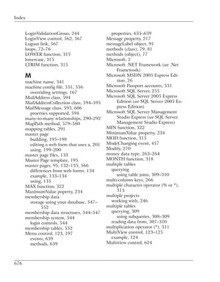 Index


      LoginValidationGrouo, 244                 properties, 635–639
      LoginView control, 562, 567             Message property, 217
      Logout link, 567                        messageLabel object, 91
      loops, 72–76                            methods (class), 79, 81
      LOWER function, 315                     methods (object), 77
      lowercase, 315                          Microsoft, 2
      LTRIM function, 315                     Microsoft .NET Framework (see .Net
                                                   Framework)
      M                                       Microsoft MSDN 2005 Express Edi-
      machine name, 341                            tion, 26
      machine.config file, 551, 556           Microsoft Passport accounts, 531
        overriding settings, 167              Microsoft SQL Server, 255
      MailAddress class, 594                  Microsoft SQL Server 2005 Express
      MailAddressCollection class, 594–595         Edition (see SQL Server 2005 Ex-
      MailMessage class, 593, 606                  press Edition)
        proerties supported, 594              Microsoft SQL Server Management
      many-to-many relationships, 290–292          Studio Express (see SQL Server
      MapPath method, 579–580                      Management Studio Express)
      mapping tables, 291                     MIN function, 322
      master page                             MinimumValue property, 234
        building, 195–198                     MOD function, 315
        editing a web form that uses a, 201   ModeChanging event, 457
        using, 199–200                        Modify, 270
      master page files, 133                  money data type, 263–264
      Master Page template, 195               MONTH function, 318
      master pages, 95, 132–135, 566          mulitple tables
        differences from web forms, 134         querying
        example, 133–134                           using table joins, 309–310
        using, 135                            multi-column keys, 266
      MAX function, 322                       multiple character operator (% or *),
      MaximumValue poperty, 234                    313
      membership data                         multiple projects
        storage using your database, 547–       working with, 246
              552                             multiple tables
      membership data structures, 544–547       querying, 309
      membership system, 544                       using subqueries, 308–309
        login controls, 544                     reading data from, 307–310
      membership tables, 552                  multiplication operator (*), 311
      Menu control, 123, 197                  MultiView control, 123–125
        events, 639                             example, 124
        methods, 639                          Multiview control, 624



676
 