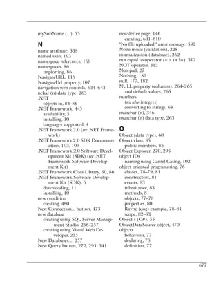 mySubName (...), 55                    newsletter page, 146
                                         creating, 601–610
N                                      "No file uploaded!" error message, 592
name attribute, 538                    None mode (validation), 228
named skin, 193                        normalization (database), 262
namespace references, 168              not equal to operator (<> or !=), 312
namespaces, 86                         NOT operator, 313
  impiorting, 86                       Notepad, 27
NavigateURL, 119                       Nothing, 182
NavigateUrl property, 107              null, 177, 182
navigation web controls, 634–643       NULL property (columns), 264–265
nchar (n) data type, 263                 and default values, 265
.NET                                   numbers
  objects in, 84–86                      (see also integers)
.NET Framework, 4–5                      converting to strings, 68
  availability, 5                      nvarchar (n), 346
  installing, 10                       nvarchar (n) data type, 263
  languages supported, 4
.NET Framework 2.0 (see .NET Frame-    O
     work)                             Object (data type), 60
.NET Framework 2.0 SDK Document-       Object class, 85
     ation, 103, 109                     public members, 85
.NET Framework 2.0 Software Devel-     Object Explorer, 270, 295
     opment Kit (SDK) (see .NET        object IDs
     Framework Software Develop-         naming using Camel Casing, 102
     ment Kit)                         object oriented programming, 76
.NET Framework Class Library, 30, 86     classes, 78–79, 81
.NET Framework Software Develop-         constructors, 81
     ment Kit (SDK), 6                   events, 83
  downloading, 11                        inheritance, 83
  installing, 10                         methods, 81
new condition                            objects, 77–78
  creating, 480                          properties, 80
New Connection... button, 473            Rayne (dog) example, 78–81
new database                             scope, 82–83
  creating using SQL Server Manage-    Object s (C#), 55
        ment Studio, 256–257           ObjectDataSource object, 470
  creating using Visual Web De-        objects
        veloper, 255                     behaviour, 77
New Databases..., 257                    declaring, 78
New Query button, 272, 295, 341          definition, 77



                                                                                677
 