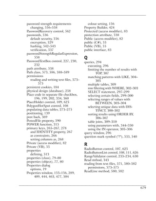 password strength requirements              colour setting, 156
   changing, 556–558                      Property Builder, 424
PasswordRecovery control, 562             Protected (access modifier), 83
passwords, 536                            protection attribute, 538
   default security, 556                  Public (access modifier), 82
   encryption, 529                        public (C#), 55
   hashing, 542–543                       Public (VB), 55
   verification, 537                      public interface, 83
passwordStrengthRegularExpression,
      558                                 Q
PasswordTextBox control, 227, 230,        queries, 294
      232                                   executing, 296
path attribute, 538                         limiting the number of results with
Path class, 573, 586, 588–589                     TOP, 307
permissions                                 matching patterns with LIKE, 304–
   reading and writing text files, 573–           305
         575                                multiple tables, 309
persistent cookies, 184                     row filtering with WHERE, 302–303
physical design (database), 258             SELECT statement, 297–299
Place code in separate file checkbox,       selecting certain fields, 299–300
      196, 199, 202, 334, 360               selecting ranges of values with
PlaceHolder control, 109, 625                     BETWEEN, 303–304
PolygonHotSpot control, 108                 selecting unique data with DIS-
populating data tables, 273–275                   TINCT, 300–302
positioning, 139                            sorting results using ORDER BY,
post back, 369                                    306–307
PostedFile property, 590                    table joins, 309–310
POWER function, 315                         using parameters with, 344–350
primary keys, 265–267, 278                  using the IN operator, 305–306
   and IDENTITY property, 267             query window, 296
   as constraints, 266                    question mark symbol ("?"), 533, 540
   setting columns as, 268
Private (access modifier), 82
Private (VB), 55
                                          R
                                          RadioButton control, 107, 625
properties
                                          RadioButtonList control, 108, 111, 626
   defining, 513
                                          RangeValidator control, 233–234, 630
properties (class), 79–80
                                          Read mthod, 343
properties (object), 77, 80
                                          reading from text files, 571, 580–582
Properties dialog
                                             permissions, 573–575
   options, 19
                                          ReadLine method, 580, 582
Properties window, 155–156, 289,
      409, 444, 463, 477, 504


                                                                                   679
 