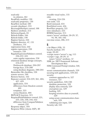 Index


      read-only                               reusable visual styles, 135
         in columns, 461                      roles
      ReadOnly modifier, 130                     creating, 554–556
      read-only properties, 130               root node, 122
      ReadText method, 580                    RowCommand, 454
      records (database), 253                 RowEdited event, 456
      RecrtangleHotSpot control, 108          RowFilter property, 521
      Redirect attribute, 213                 rows (database), 253
      ReferenceEquals, 85                     RTRIM function, 315
      Refresh Folder, 166                     runat="server" attribute, 28–29, 37,
      Refresh folder, 198                           95, 98, 101–102
      Register button, 244                    run-time errors, 206, 213
      Register directive, 47, 131
         attributes, 131                      S
      registration form, 242                  s As Object (VB), 55
      regular expressions, 238                SaveAs method, 591
         resources, 238                       scope, 82–83
      RegularExpressionValidator control,     <script runat="server"> tag, 115
            236–237, 631                      <script> tags, 28–29, 37
         some regular expressions, 238           runat="server" attribute, 37
      relational database design concepts,    SDK (see .NET Framework Software
            276–278                                 Development Kit)
         Dorknozzle database, 284–287         SDK Command Prompt window, 548,
         foreign keys, 278–280                      550
         using database diagrams, 280–284     secure communication channels, 529
      Remember Me checkbox, 538               securing web applications, 559–561
      remote servers, 548                     security
      Remove button, 163                         common approaches to, 527
      Repeater control, 354–359, 361, 404,       resources, 527
            427, 429                          security guidelines, 528–530
         application, 354                        database protection, 528
         differences from DataList control,      display data correctly, 529
               401                               encryption use, 529
         templates, 355                          hashing, 529
         versus DataList, 404                    keeping sensitive data to yourself,
      REPLACE function, 315                            529
      RequiredFieldValidator control, 221,       using secure communication chan-
            223, 226, 230, 244, 632                    nels, 529
         difference from CompareValidator        validating user input, 528
               control, 232                   Security tab, 545
      Response object, 184
      Response.Write (classic ASP), 40


680
 
