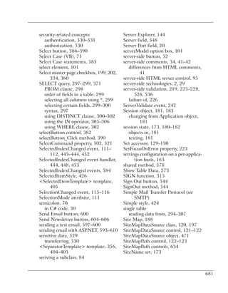 security-related concepts                Server Explorer, 144
   authentication, 530–531               Server field, 548
   authorization, 530                    Server Port field, 20
Select button, 386–390                   serverModel option box, 101
Select Case (VB), 71                     server-side button, 52
Select Case statements, 585              server-side comments, 34, 41–42
select element, 101                         differences from HTML comments,
Select master page checkbox, 199, 202,            41
      334, 360                           server-side HTML server control, 95
SELECT query, 297–299, 371               server-side technologies, 2, 29
   FROM clause, 298                      server-side validation, 219, 223–228,
   order of fields in a table, 299             528, 536
   selecting all columns using *, 299       failure of, 226
   selecting certain fields, 299–300     ServerValidate event, 242
   syntax, 297                           Session object, 181, 183
   using DISTINCT clause, 300–302           changing from Application object,
   using the IN operator, 305–306                 181
   using WHERE clause, 302               session state, 173, 180–182
selectButton control, 382                   objects in, 181
selectButton_Click method, 390              testing, 181
SelectCommand property, 502, 521         Set accessor, 129–130
SelectedIndexChanged event, 111–         SetFocusOnError property, 223
      112, 443–444, 452                  settings configuration on a per-applica-
SelectedIndexChanged event handler,            tion basis, 163
      444, 448, 455                      shared method, 578
SelectedIndexChanged events, 584         Show Table Data, 273
SelectedItemStyle, 426                   SIGN function, 315
<SelectedItemTemplate> template,         Sign Out button, 544
      405                                SignOut method, 544
SelectionChanged event, 115–116          Simple Mail Transfer Protocol (see
SelectionMode attribute, 111                   SMTP)
semicolon, 70                            Simple style, 424
   in C# code, 30                        single table
Send Email button, 600                      reading data from, 294–307
Send Newsletter button, 604–606          Site Map, 188
sending a test email, 597–600            SiteMapDataSource class, 120, 197
sending email with ASP.NET, 593–610      SiteMapDataSource control, 121–122
sensitive data, 529                      SiteMapDataSource object, 471
   transferring, 530                     SiteMapPath control, 122–123
<SeparatorTemplate> template, 356,       SiteMapPath controls, 634
      404–405                            SiteName set, 173
seriving a subclass, 84


                                                                                    681
 