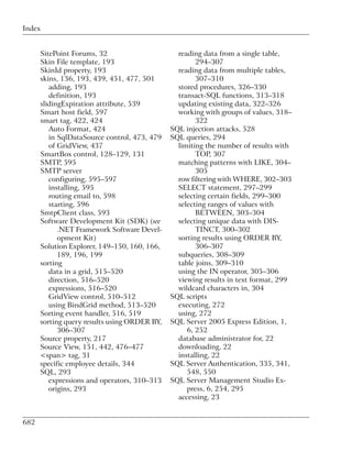 Index


      SitePoint Forums, 32                      reading data from a single table,
      Skin File template, 193                         294–307
      SkinId property, 193                      reading data from multiple tables,
      skins, 136, 193, 439, 451, 477, 501             307–310
         adding, 193                            stored procedures, 326–330
         definition, 193                        transact-SQL functions, 313–318
      slidingExpiration attribute, 539          updating existing data, 322–326
      Smart host field, 597                     working with groups of values, 318–
      smart tag, 422, 424                             322
         Auto Format, 424                     SQL injection attacks, 528
         in SqlDataSource control, 473, 479   SQL queries, 294
         of GridView, 437                       limiting the number of results with
      SmartBox control, 128–129, 131                  TOP, 307
      SMTP, 595                                 matching patterns with LIKE, 304–
      SMTP server                                     305
         configuring, 595–597                   row filtering with WHERE, 302–303
         installing, 595                        SELECT statement, 297–299
         routing email to, 598                  selecting certain fields, 299–300
         starting, 596                          selecting ranges of values with
      SmtpClient class, 593                           BETWEEN, 303–304
      Software Development Kit (SDK) (see       selecting unique data with DIS-
            .NET Framework Software Devel-            TINCT, 300–302
            opment Kit)                         sorting results using ORDER BY,
      Solution Explorer, 149–150, 160, 166,           306–307
            189, 196, 199                       subqueries, 308–309
      sorting                                   table joins, 309–310
         data in a grid, 515–520                using the IN operator, 305–306
         direction, 516–520                     viewing results in text format, 299
         expressions, 516–520                   wildcard characters in, 304
         GridView control, 510–512            SQL scripts
         using BindGrid method, 513–520         executing, 272
      Sorting event handler, 516, 519           using, 272
      sorting query results using ORDER BY,   SQL Server 2005 Express Edition, 1,
            306–307                                6, 252
      Source property, 217                      database administrator for, 22
      Source View, 151, 442, 476–477            downloading, 22
      <span> tag, 31                            installing, 22
      specific employee details, 344          SQL Server Authentication, 335, 341,
      SQL, 293                                     548, 550
         expressions and operators, 310–313   SQL Server Management Studio Ex-
         origins, 293                              press, 6, 254, 295
                                                accessing, 23


682
 