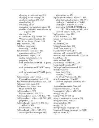changing security settings, 24           alternatives to, 470
  changing server settings, 25          SqlDataSource object, 470–471, 489
  database creation, 256–257               advantages/disadvantages, 492–494
  downloading, 23                          binding to DetailsView, 479–489
  installing, 22–24                        binding to GridView, 472–478
  managing your database server, 24        generating INSERT, UPDATE and
  number of affected rows affected by            DELETE statements, 480, 489
        a query, 298                       use with address book, 476
  starting, 256                         SqlException class, 218
  to connect to SQL Server, 341         SQRT function, 315
  Windows Authentication, 23            square root function, 315
SQL Server Setup Wizard, 549            Src, 131
SQL statement, 336                      src attribute, 39
SqlClient namespace                     SrteamReader class, 572
  importing, 333–334                    StackTrace property, 217
SqlCommand class, 333, 427              Standard table view, 284
  execution methods, 337                standard web controls, 613–628
SqlCommand object, 370                  standard web server controls, 103–110
  adding paramters to, 346              Start Page, 150
  preparing, 336                        static method, 578
  with parameterized DELETE query,      Static mode (validation), 228
        394                             StaticItemTemplate, 197
  with parameterized INSERT query,      SteMapDataSource control, 197
        371                             stored procedure
  with parameterized UPDATE query,         basic form, 326
        379                                example, 327–330
SqlCommand object comm                     for DetailsView records, 467
  ExecuteCommand method, 339            stored procedures, 326–330
SqlCommandBuilder object, 521, 523         use with employee directory, 397–
SqlConnection class, 332                         399
SqlConnection object conn               StreamReader object, 580–582
  Open method, 339                      StreamWriter class, 572–573
SqlDataAdapter, 522                     StreamWriter object, 577, 580
  Update method, 521, 523               string (C#), 60
SqlDataAdapter class, 470, 497, 499     String (VB), 59–60, 67
SqlDataAdapter object, 493, 502, 523    string concatination operator, 70
  properties, 521                       string functions, 315–317
SqlDataReader class, 333, 360–361,      string variables, 581
     427–429, 471                       strings, 59, 61
  Read method, 343–344                  strongly-typed languages, 61
SqlDataReader object, 337, 493          Structured Query Language (see SQL)
  advantages/disadvantages, 469         style attribute, 137


                                                                                683
 