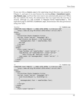 View State


If you save this as Sample.asp in the Learning virtual directory you created in
Chapter 1, and open it in your browser by entering http://localhost/Learn-
ing/Sample.asp, you’ll see that view state is not automatically preserved. When
the user submits the form, the information that was typed into the text box is
cleared, although it’s still available in Request.Form("nameTextBox"). The
equivalent page in ASP.NET, ViewState.aspx, demonstrates this data persistence
using view state:

Visual Basic                                                   File: ViewState.aspx
<!DOCTYPE html PUBLIC "-//W3C//DTD XHTML 1.0 Strict//EN"
    "http://www.w3.org/TR/xhtml1/DTD/xhtml1-strict.dtd">
<html>
  <head>
    <title>View State Example</title>
    <script runat="server" language="VB">
       Sub Click(s As Object, e As EventArgs)
         messageLabel.Text = nameTextBox.Text
       End Sub
    </script>
  </head>
  <body>
    <form runat="server">
       <asp:TextBox id="nameTextBox" runat="server" />
       <asp:Button id="submitButton" runat="server"
           Text="Click Me" OnClick="Click" />
       <asp:Label id="messageLabel" runat="server" />
    </form>
  </body>
</html>

C#                                                             File: ViewState.aspx
<!DOCTYPE html PUBLIC "-//W3C//DTD XHTML 1.0 Strict//EN"
    "http://www.w3.org/TR/xhtml1/DTD/xhtml1-strict.dtd">
<html>
  <head>
    <title>View State Example</title>
    <script runat="server" language="C#">
       void Click(Object s, EventArgs e)
       {
         messageLabel.Text = nameTextBox.Text;
       }
    </script>
  </head>
  <body>
    <form runat="server">



                                                                                      45
 