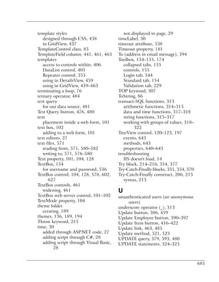template styles                             not displayed in page, 29
   designed through CSS, 438             timeLabel, 30
   in GridView, 437                      timeout attribute, 538
TemplateControl class, 85                Timeout property, 181
TemplateField column, 441, 461, 463      To (address in email message), 594
templates                                Toolbox, 154–155, 174
   access to controls within, 406           collapsed tabs, 155
   DataList control, 405                    controls, 155
   Repeater control, 355                    Login tab, 544
   using in DetailsView, 459                Standard tab, 154
   using in GridView, 459–463               Validation tab, 229
terminating a loop, 76                   TOP keyword, 307
ternary operator, 484                    ToString, 86
test query                               transact-SQL functions, 313
   for our data source, 481                 arithmetic functions, 314–315
Test Query button, 476, 480                 data and time functions, 317–318
text                                        string functions, 315–317
   placement inside a web form, 101         working with groups of values, 318–
text box, 102                                     322
   adding to a web form, 101             TreeView control, 120–123, 197
text editors, 27                            events, 643
text files, 571                             methods, 643
   reading from, 571, 580–582               properties, 640–643
   writing to, 571, 576–580              troubleshooting
Text property, 101, 104, 128                IIS doesn't load, 14
TextBox, 154                             Try block, 214–216, 354, 377
   for username and password, 536        Try-Catch-Finally blocks, 351, 354, 370
TextBox control, 104, 128, 578, 602,     Try-Catch-Finally construct, 206, 215
      627                                   syntax, 213
TextBox controls, 461
   widening, 461                         U
TextBox web server control, 101–102      unauthenticated users (see anonymous
TextMode property, 104                       users)
theme folder                             underscore operator (_), 313
   cerating, 189                         Update button, 386, 459
themes, 136, 189, 194                    Update Employee button, 390–397
Throw keyword, 215                       Update Item button, 416–422
time, 30                                 Update link, 463, 485
   added through ASP.NET code, 27        Update method, 521, 523
   adding script through C#, 28          UPDATE query, 379, 393, 480
   adding script through Visual Basic,   UPDATE statements, 324–325
         28


                                                                                   685
 