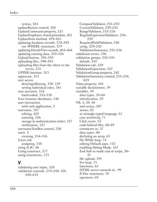 Index


         syntax, 324                                CompareValidator, 231–233
      updateButton control, 382                     CustomValidator, 239–242
      UpdateCommand property, 521                   RangeValidator, 233–234
      UpdateEmployee stored procedure, 421          RegularExpressionValidator, 236–
      UpdateItem method, 419–421                          239
      updating database records, 378–393            RequiredFieldValidator, 230
         use WHERE statement, 379                   using, 229–242
      updating DetailsView records, 463–468         ValidationSummary, 235–236
      updating existing data, 322–326            validation errors, 236
      Upload button, 592–593                     validation groups, 242–245
      uploading files, 590–593                      default, 245
      uploading files from the client to the     Validation tab, 229
            server, 572                          ValidationExpression, 237
      UPPER function, 315                        ValidationGroup property, 242
      uppercase, 315                             ValidationSummary control, 235–236,
      user access                                       633
         denying/allowing, 539, 559              Value property, 105
         setting individual rules, 561           variable declarations, 59
      user accounts, 534                         variables, 59
         hard-coded, 535–538                        data types, 59–60
      User instance databases, 546                  initialization, 59
      user interaction                           VB, 4, 28, 48
         with web application, 3                    and arrays, 207
      username, 567                                 arrays, 62
         editing, 422                               as strongly-typed language, 61
         entering, 536                              case sensitivity, 71
         storage in authentication ticket, 537      Click event, 53
         verification, 537                          code-behind files, 88–89
      usernameTextBox control, 230                  comments in, 37
      users, 3                                      data types, 60
         creating, 554–556                          declaring an array, 63
      Users role                                    Do While loop, 74
         assigning, 558                             editing Default.aspx, 152
      using (C#), 86                                enabling Debug Mode, 167
      Using construct, 577                          End Sub to mark end of script, 30–
      using statements, 153                               31
                                                    file upload, 591
      V                                             For loop, 75
      validating user input, 528                    functions, 65
      validation controls, 219–250, 528,            HTML server controls in , 99
           628–633                                  If Else statement, 70
                                                    operators, 69


686
 