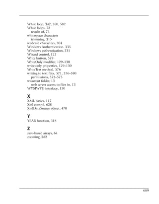 While loop, 342, 580, 582
While loops, 72
   results of, 73
whitespace characters
   trimming, 315
wildcard characters, 304
Windows Authentication, 335
Windows authentication, 531
Wizard control, 125
Write button, 578
WriteOnly modifier, 129–130
write-only properties, 129–130
WriteText method, 576
writing to text files, 571, 576–580
   permissions, 573–575
wwwroot folder, 13
   web server access to files in, 13
WYSIWYG interface, 150

X
XML basics, 117
Xml control, 628
XmlDataSource object, 470

Y
YEAR function, 318

Z
zero-based arrays, 64
zooming, 282




                                       689
 