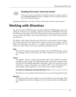 Working with Directives


              Disabling View State, Control by Control
              View state can also be disabled for particular controls in a page: simply set
              their EnableViewState property to false. We’ll see working examples of
              this in the following chapters.

  Speaking of directives, it’s time to take a closer look at these curious beasts!


Working with Directives
  For the most part, ASP.NET pages resemble traditional HTML pages with a few
  additions. In essence, just using the .aspx extension for an HTML file will ensure
  that IIS passes the page to the .NET Framework for processing. However, before
  you can work with certain, more advanced features, you’ll need to know how to
  use directives.

  We talked a little about directives and what they can do earlier in this chapter.
  You learned that directives control how a page is created, how a page is cached,
  help with bug-fixing, and allow us to import advanced functionality for use
  within our code. Three of the most commonly used directives are:

  Page
      This directive defines page-specific attributes for the ASP.NET page, such as
      the language used for server-side code. We’ve already seen this directive in
      use.

  Import
      The Import directive makes functionality that’s been defined elsewhere
      available in a given page. The following example, for instance, imports func-
      tionality from the System.Web.Mail namespace, which you could use to send
      email from a page. Namespaces are simply .NET’s way of keeping all its
      functionality neatly organized—we’ll see how they work in Chapter 3.

      <%@ Import Namespace="System.Web.Mail" %>

      You’ll become very familiar with this directive as you work through this book.

  Register
      This directive allows you to register a user control for use on your page. We’ll
      cover Register in detail in Chapter 4, but the directive looks something like
      this:




                                                                                              47
 
