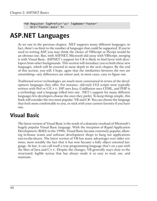 Chapter 2: ASP.NET Basics


         <%@ Register TagPrefix="uc" TagName="footer"
             Src="footer.ascx" %>


ASP.NET Languages
     As we saw in the previous chapter, .NET supports many different languages; in
     fact, there’s no limit to the number of languages that could be supported. If you’re
     used to writing ASP, you may think the choice of VBScript or JScript would be
     an obvious one. But, with ASP.NET, Microsoft did away with VBScript, merging
     it with Visual Basic. ASP.NET’s support for C# is likely to find favor with deve-
     lopers from other backgrounds. This section will introduce you to both these new
     languages, which will be covered in more depth in the next chapter. By the end
     of this section, you will, I hope, agree that the similarities between the two are
     astonishing—any differences are minor and, in most cases, easy to figure out.

     Traditional server technologies are much more constrained in terms of the devel-
     opment languages they offer. For instance, old-style CGI scripts were typically
     written with Perl or C/C++, JSP uses Java, Coldfusion uses CFML, and PHP is
     a technology and a language rolled into one. .NET’s support for many different
     languages lets developers choose the ones they prefer. To keep things simple, this
     book will consider the two most popular: VB and C#. You can choose the language
     that feels more comfortable to you, or stick with your current favorite if you have
     one.

Visual Basic
     The latest version of Visual Basic is the result of a dramatic overhaul of Microsoft’s
     hugely popular Visual Basic language. With the inception of Rapid Application
     Development (RAD) in the 1990s, Visual Basic became extremely popular, allow-
     ing in-house teams and software development shops to bang out applications
     two-to-the-dozen. The latest version of VB has many advantages over older ver-
     sions, most notably the fact that it has now became a fully object oriented lan-
     guage. At last, it can call itself a true programming language that’s on a par with
     the likes of Java and C++. Despite the changes, VB generally stays close to the
     structured, legible syntax that has always made it so easy to read, use, and
     maintain.




48
 