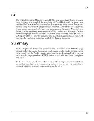 C#



C#
     The official line is that Microsoft created C# in an attempt to produce a program-
     ming language that coupled the simplicity of Visual Basic with the power and
     flexibility of C++. However, there’s little doubt that its development was at least
     hurried along by Microsoft’s legal disputes with Sun. After Microsoft’s treatment
     (some would say abuse) of Sun’s Java programming language, Microsoft was
     forced to stop developing its own version of Java, and instead developed C# and
     another language, which it calls J#. We’re not going to worry about J# here, as
     C# is preferable. It’s easy to read, use, and maintain, because it does away with
     much of the confusing syntax for which C++ became infamous.


Summary
     In this chapter, we started out by introducing key aspects of an ASP.NET page
     including directives, code declaration blocks, code render blocks, includes, com-
     ments, and controls. As the chapter progressed, we took a closer look at the two
     most popular languages that ASP.NET supports, and which we’ll use throughout
     this book.

     In the next chapter, we’ll create a few more ASP.NET pages to demonstrate form
     processing techniques and programming basics, before we turn our attention to
     the topic of object oriented programming for the Web.




                                                                                           49
 